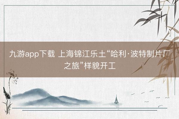九游app下载 上海锦江乐土“哈利·波特制片厂之旅”样貌开工
