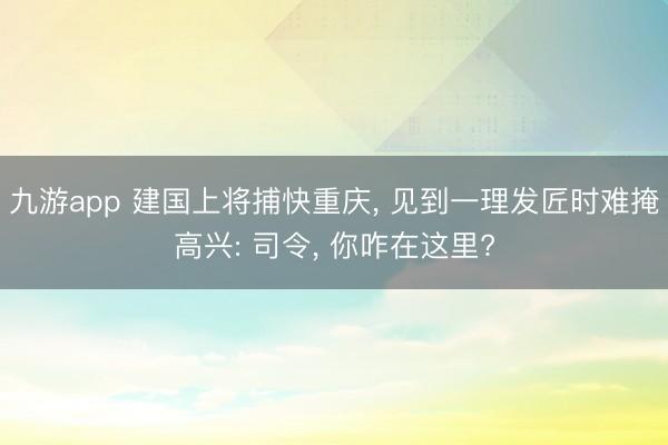 九游app 建国上将捕快重庆, 见到一理发匠时难掩高兴: 司令, 你咋在这里?