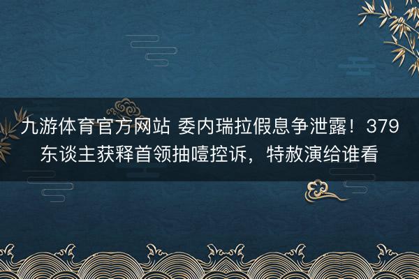 九游体育官方网站 委内瑞拉假息争泄露！379东谈主获释首领抽噎控诉，特赦演给谁看