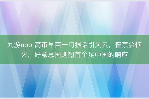 九游app 高市早苗一句狠话引风云，普京会恼火，好意思国则翘首企足中国的响应
